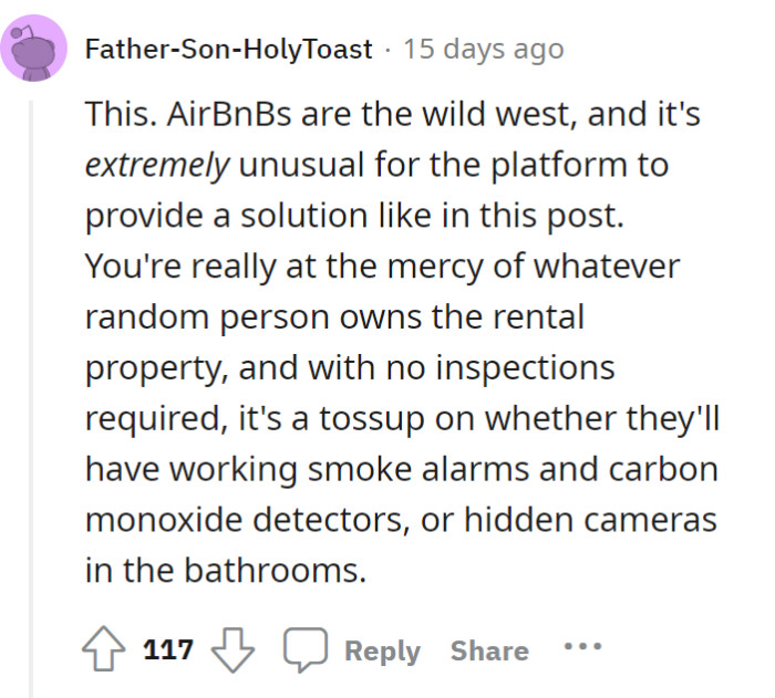 Cases like OP’s—where the company actually takes action—are rare. Booking an Airbnb is basically a gamble: either you put up with the amenities or find hidden cameras in the bathrooms.