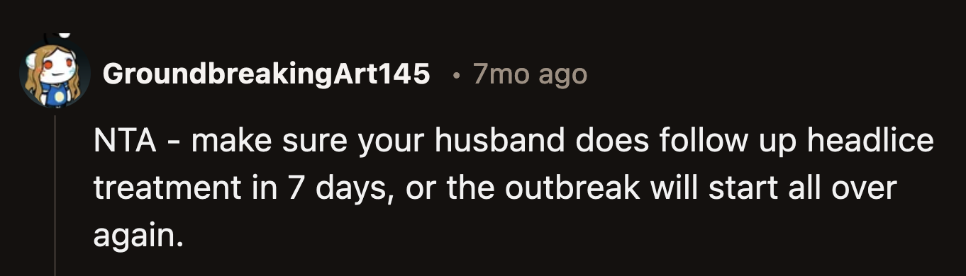 Unfortunately, it would be OP's job to remind her husband to do another treatment for him and their kids if she doesn't want another itchy outbreak.