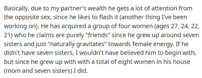 His wealth draws attention from women, and he has a close group of female friends, a connection he attributes to growing up with seven sisters.