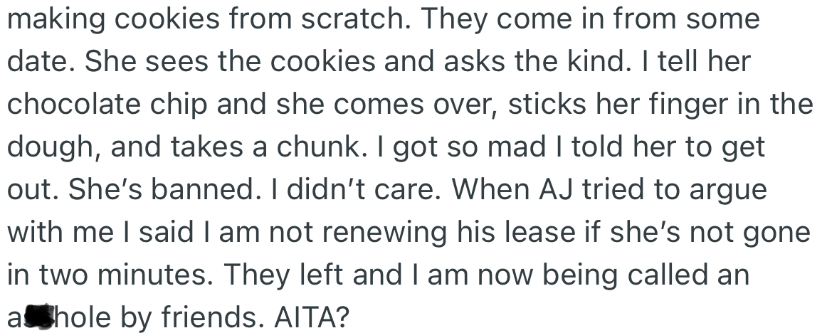 One day, OP was making cookies, and while the dough was on the table, Nina came in, stuck her finger inside, and took a chunk out. OP was furious and yelled that Nina was banned from the house, and AJ’s lease would not be renewed if he argued with her.