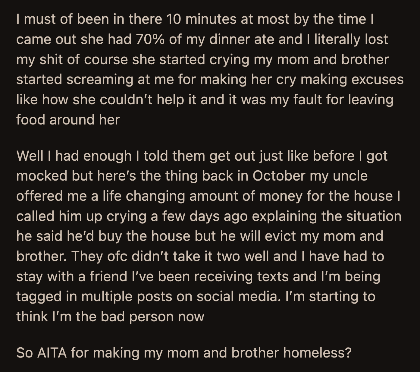 OP was done. She called her uncle in tears and told him about what happened. She accepted his offer to buy the house. Her uncle said he would evict her family once the house was his. OP's family has been harassing her since they found out, and OP had to move in with a friend temporarily.