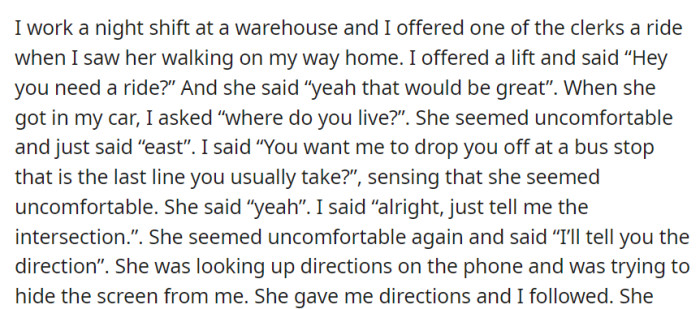 While working a night shift at the warehouse, OP offered a coworker a ride home, but the coworker became uncomfortable when asked for her address, leading to an awkward car ride.