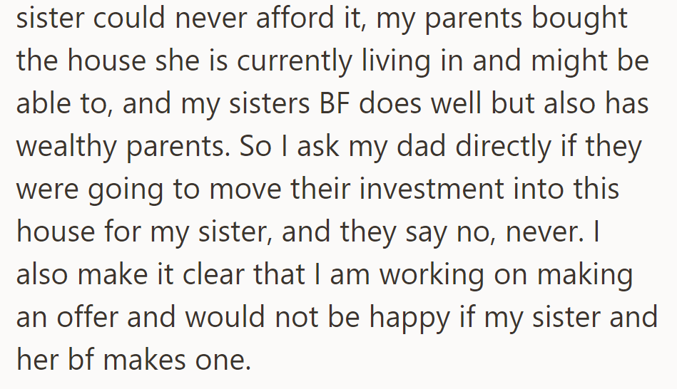 OP finds out that her sister can't afford their home and asks Dad if they'll help; he says no. OP plans to make an offer and opposes her sister and her boyfriend doing so.