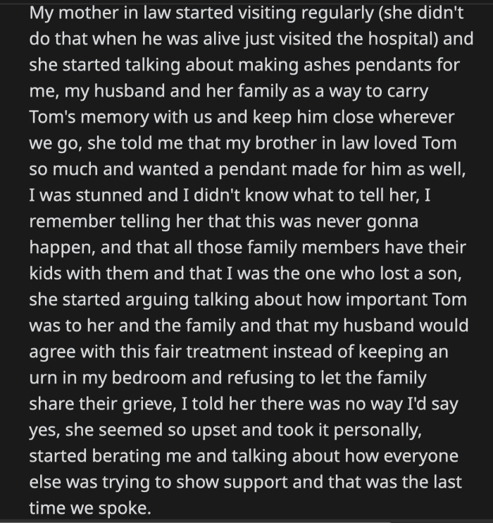 OP refused her mother-in-law's offer. She didn't back down even when her mother-in-law implied she was unfair for not letting their family grieve with her because she kept her son's ashes to herself.