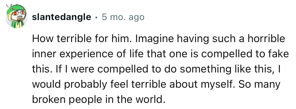 “Imagine having such a horrible inner experience of life that one is compelled to fake this.”