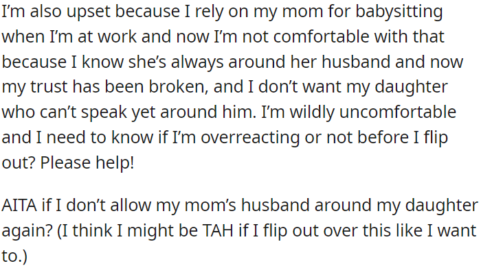 OP is upset because she relies on her mom for babysitting while she works, but now she is uncomfortable because her mom's husband has broken her trust.