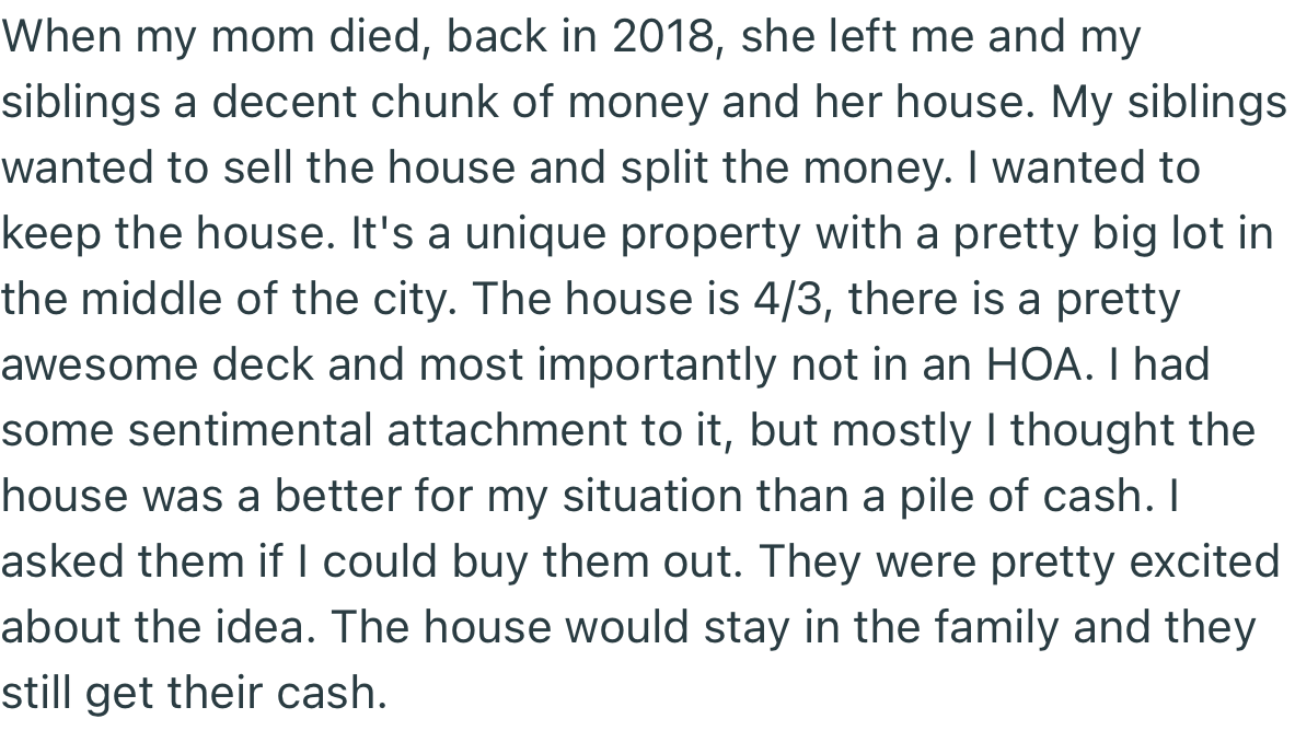 OP’s siblings wanted to sell the house their mom left for them and share the money. However, OP offered to buy them out and keep the property