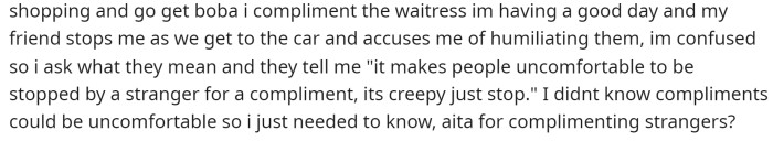 She mentions that her friend actually told her that she's humiliating them, and she wants to know if she's truly making people uncomfortable or if her friend is being dramatic.