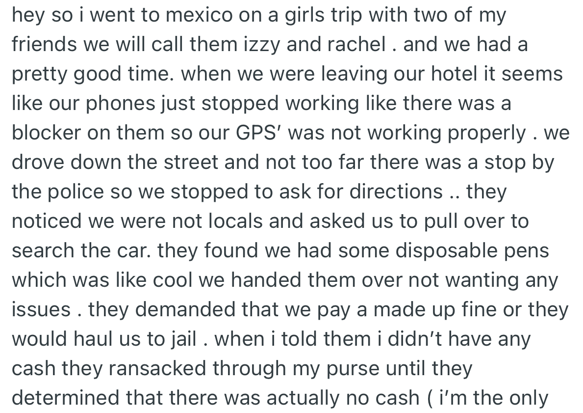 OP and two of her girlfriends went on a girls' trip to another country, which was enjoyable. Upon leaving the hotel, they were pulled over by the police, who ended up taking away all the money in their possession.