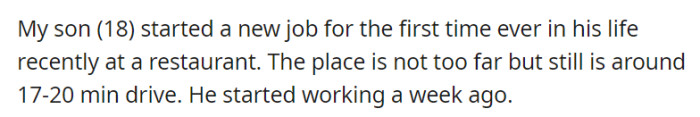 OP's 18-year-old son embarked on his first-ever job at a nearby restaurant, about a 17-20 minute drive away, and he's already completed his first week on the job.