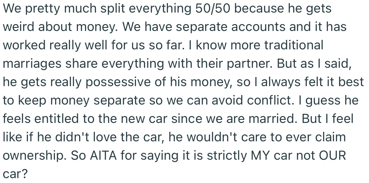 According to OP, her husband gets very possessive of his money, so it was best for both of them to have separate finances. Their agreement definitely wouldn’t be changing just because she bought a car he likes.