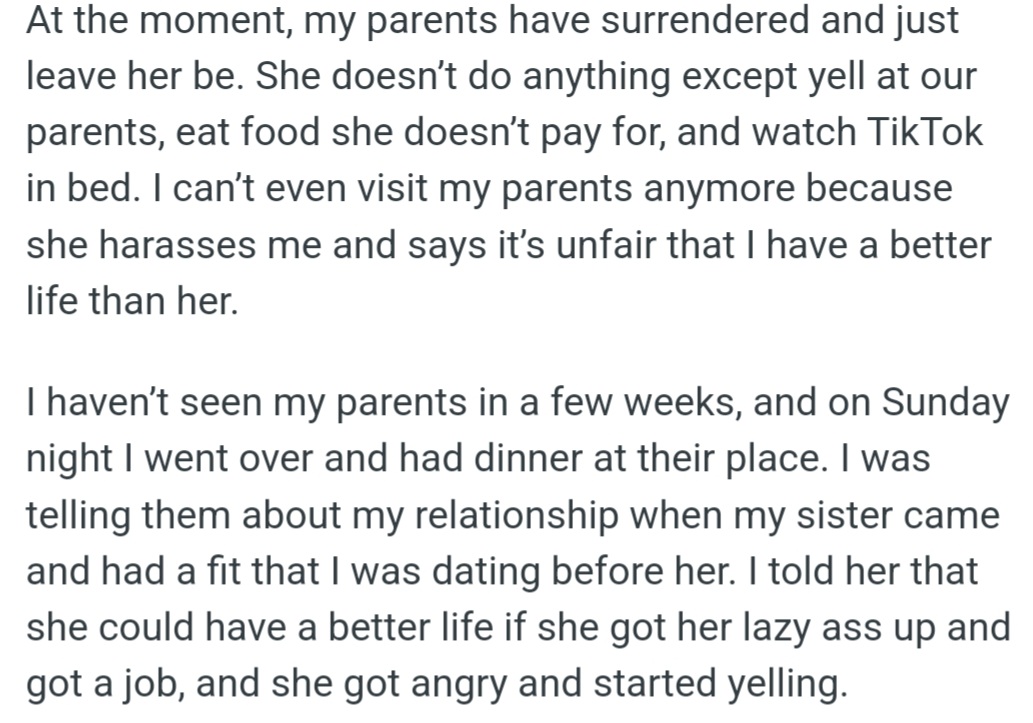 OP's sister takes advantage of their parents, only yelling and using them for free food and housing. When OP visited, her sister freaked out because OP is in a relationship and she got mad when OP told her to get a job.
