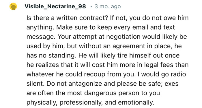 “Is there a written contract? If not, you do not owe him anything. Make sure to keep every email and text message.”