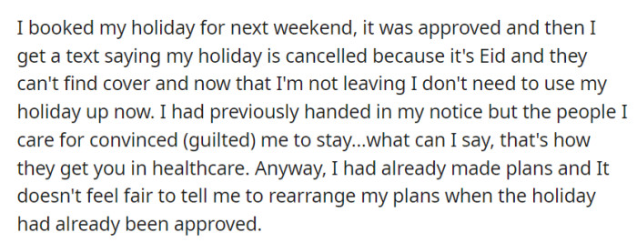 Their approved holiday for next weekend was suddenly canceled due to staff shortages for Eid, and although they had considered resigning, they stayed on, feeling it was unfair to rearrange their plans.