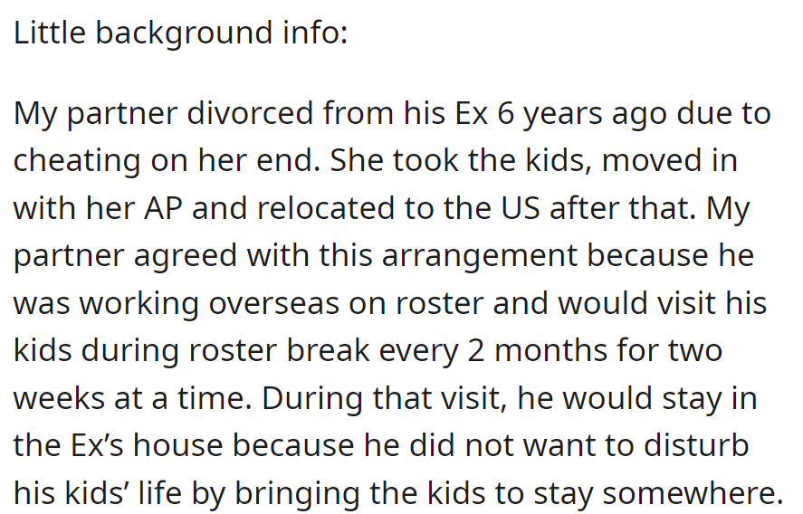 Partner divorced due to ex's infidelity; she moved to the US with the kids. He visits every two months, staying at her place for the kids' stability.