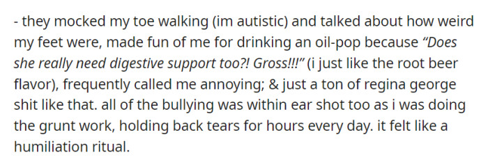 They relentlessly mocked the narrator for being autistic, ridiculed her habits, and engaged in continuous bullying, making every day feel like a humiliation ritual.