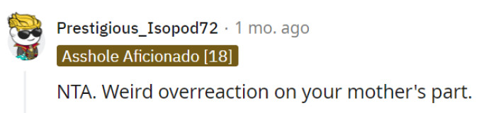 Indeed, your mother's reaction appears to be an excessive overreaction given the circumstances. It is understandable for you to have differing levels of interest or attachment to certain topics, and her response may seem unwarranted in this case.
