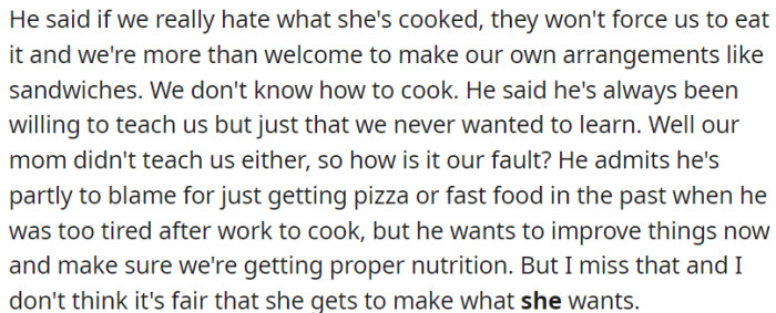The primary issue revolves around the food. Both OP and her sister are not fond of the meals cooked by the new wife. As a solution, the father proposes that OP and her sister acquire the skill of cooking their own dishes.