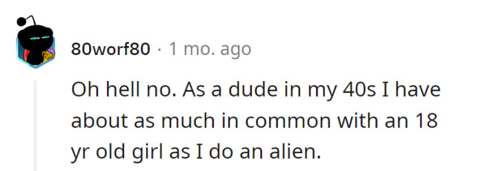 A 40-year-old and an 18-year-old may as well be from different planets in the same galaxy! Light-years apart in life experiences, and that's not rocket science.