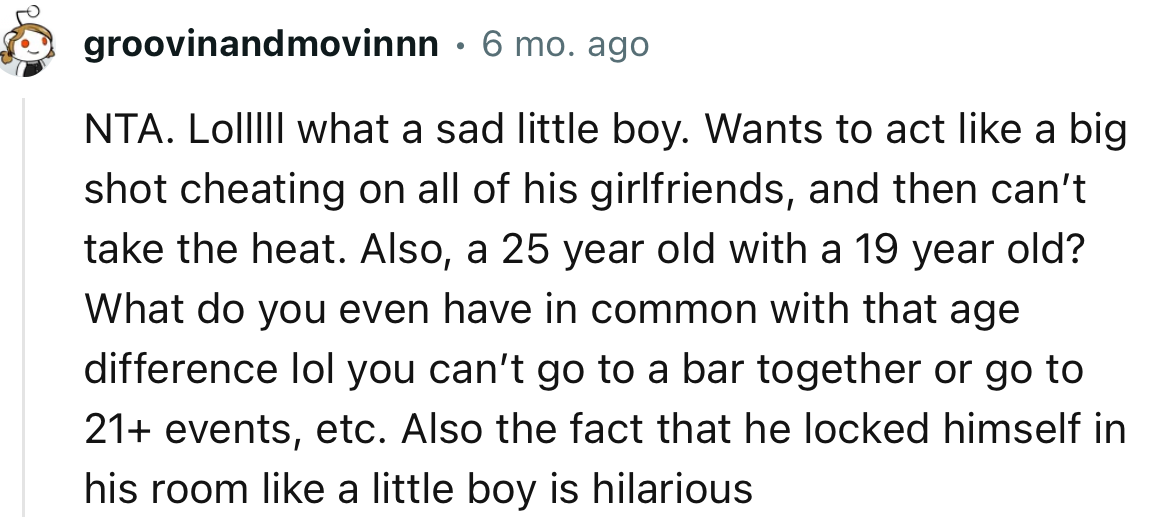 “NTA…what a sad little boy. Wants to act like a big shot cheating on all of his girlfriends, and then can’t take the heat.”