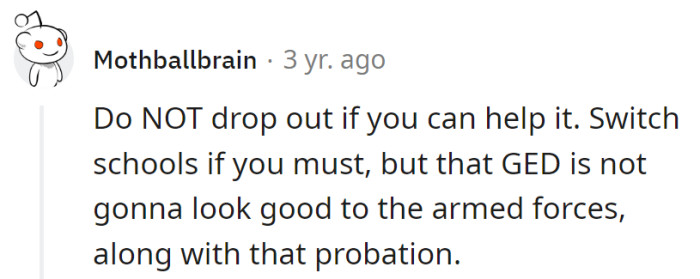 Switch schools if needed; dropping out is the plot twist, and a GED won't be a blockbuster for the armed forces. Probation is the unwanted cameo.
