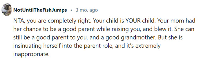 Your mom's attempts to insert herself into the parent role and undermine your authority are highly inappropriate. It's important to assert your boundaries and prioritize your child's well-being as their parent.
