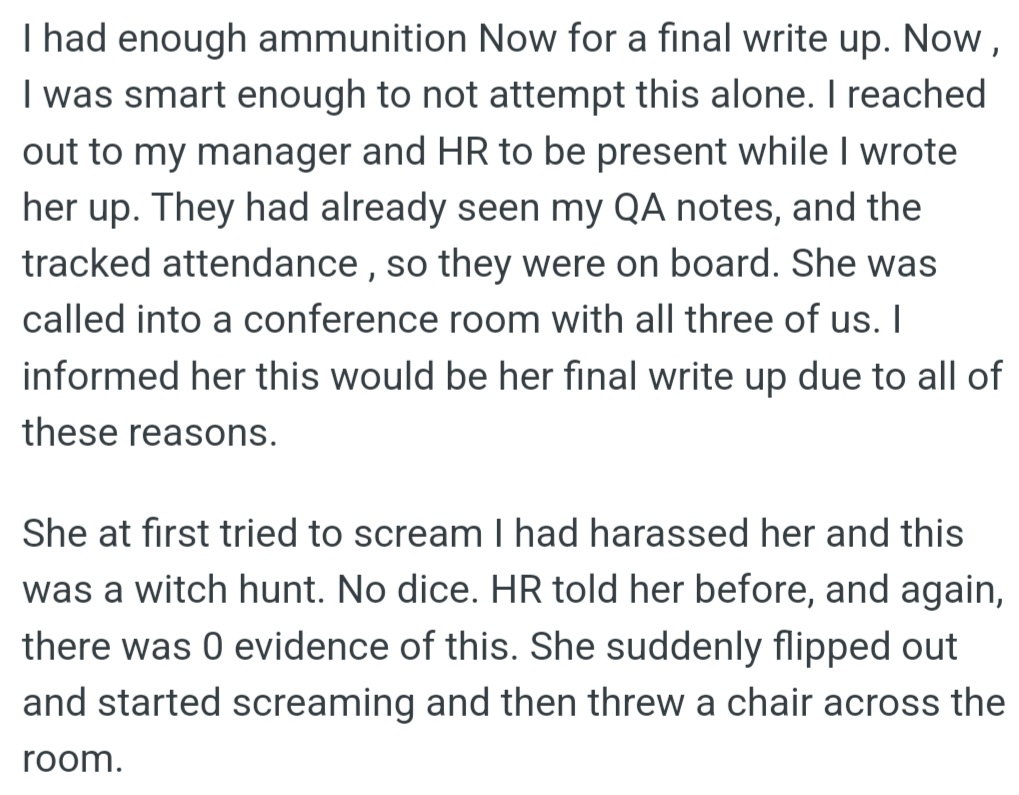 However, OP gathered evidence for a final write-up with the manager and HR's support. He told Tee it was her last warning due to poor performance, but she falsely claimed harassment. HR clarified there was no evidence, and she lost control.