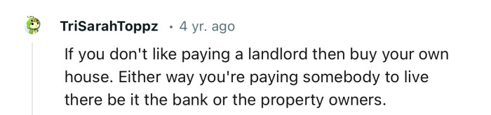 Even if you buy your own home, technically, you have still paid someone to be able to live there