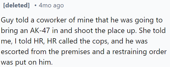 A man threatened a coworker by saying he would bring an AK-47 to shoot up the place; after reporting to HR, he was removed by the police and received a restraining order.