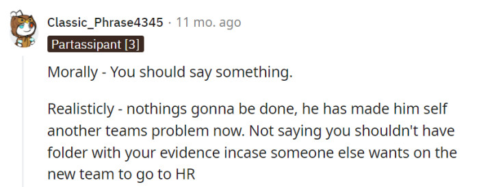 Morally, the right call is to speak up, but realistically, he's another team's issue now. Keep that evidence folder as a backstage pass for the HR drama show, just in case.