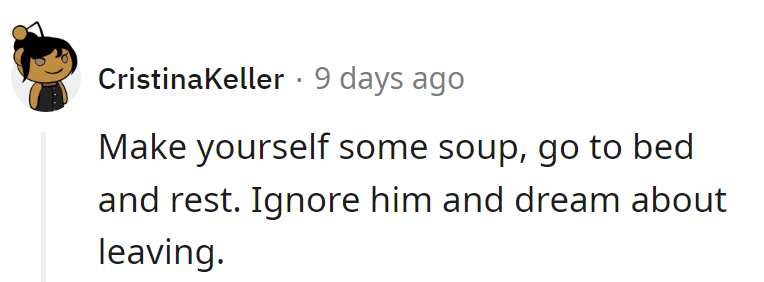 Make soup, hit the sack, and ignore him. Dream big about leaving.