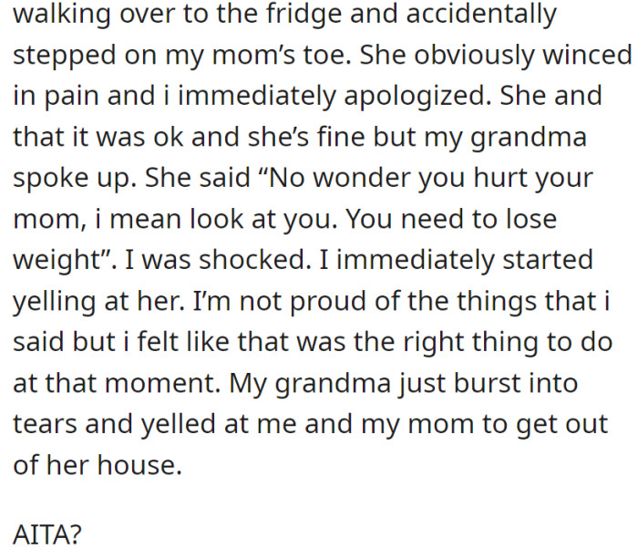 Accidentally stepping on her mom's toe, OP faced body-shaming from their grandma, resulting in a heated argument and being asked to leave her house. OP questioned if they were in the wrong.