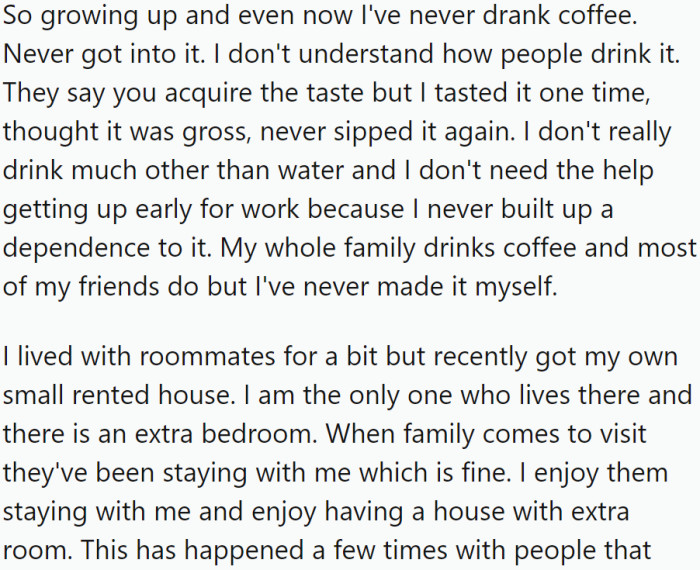 OP has never been a coffee drinker, unable to grasp the widespread appeal of the beverage. They live alone in a small rented house, which includes an extra bedroom that family members often use when they visit.