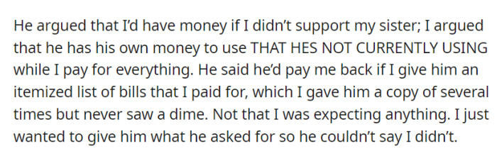 Their dispute revolved around his unused money and her supporting their sister financially. He promised repayment upon receiving an itemized list of her expenses, but despite her compliance, no reimbursement followed.