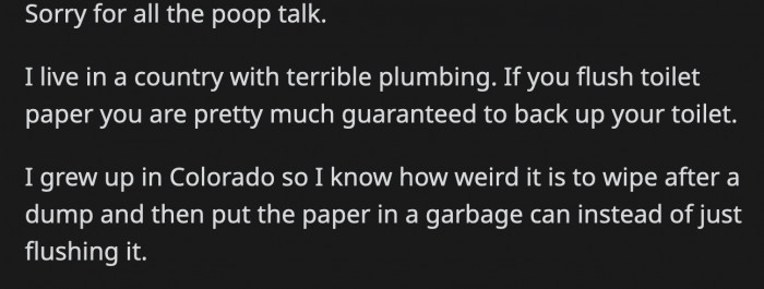 OP lives in a country where the plumbing is terrible, which is different from where he grew up in
