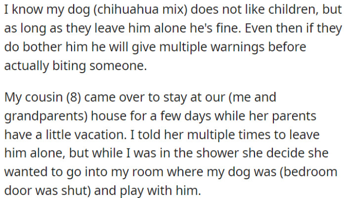 OP's Chihuahua mix dog is not fond of children, OP's 8-year-old cousin stayed with her, and despite OP's warnings to leave the dog alone, she went into OP's room to play with him while OP was in the shower.