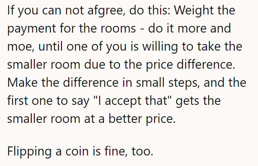 If they can’t agree, weigh room payments incrementally until one accepts the smaller room. A coin flip works too!