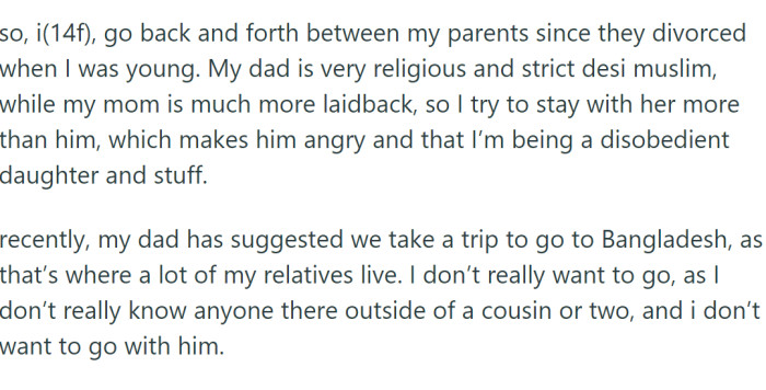 OP (14f) goes back and forth between her parents since they divorced when she was young. Her dad is a very religious and strict desi Muslim, while her mom is much more laid-back