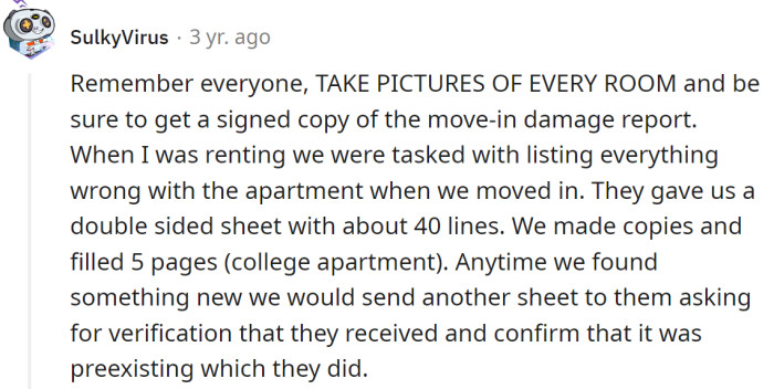 Always take pictures of the apartment and make sure to get a signed copy of the move-in damage report.