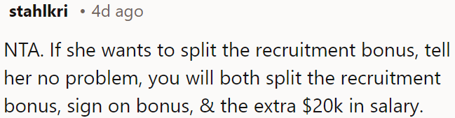 OP should offer to split the recruitment bonus, sign-on bonus, and the extra $20K salary with her.