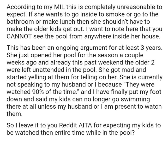 OP's MIL feels it's unreasonable to expect someone to watch the kids the entire time while they're swimming. This has subsequently caused friction between OP's family and their MIL, as they have discovered that their MIL sometimes leaves the kids unattended in the pool.