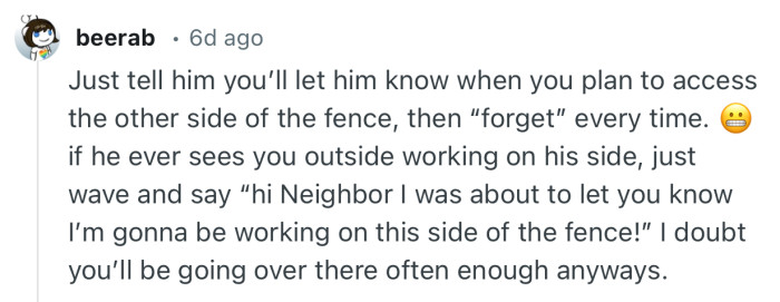 “Just tell him you’ll let him know when you plan to access the other side of the fence, then “forget” every time.”