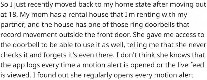 OP recently moved back to their home state after leaving at 18. They are renting their mother's rental house with their partner, and the house has video doorbells that record movement outside the front door.