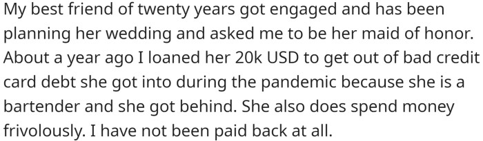 OP's best friend recently got engaged, and OP is the maid of honor. To help her out of her bad credit card debt due to the pandemic, OP loaned her friend $20,000, which she has not been paid back.