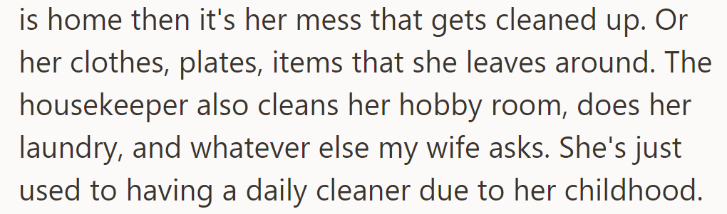 The housekeeper cleans his wife's mess, hobby room, laundry, and other tasks, as she's used to daily cleaners.