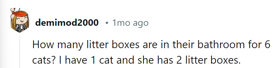 Sounds like a feline litter box party in there! One cat, two boxes; six cats, the whole bathroom!