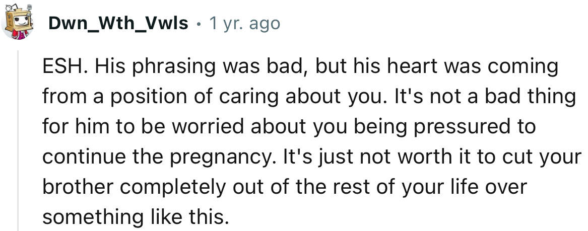 It's just not worth it to cut your brother completely out of the rest of your life over something like this.