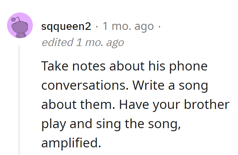 Craft a masterpiece from annoyance: Take notes on the neighbor's phone talks, create a song, and have the brother perform it amplified.