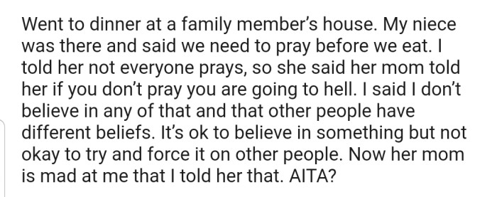 OP went for a family dinner where they lectured their niece about the existence of different religious beliefs, and how it wasn't right for anyone to force theirs down another persons throat. Now the little girl's mom is upset with OP for discussing such a topic with her child