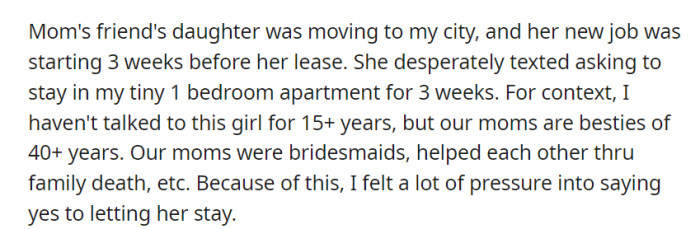 Pressured by the enduring friendship between their mothers, OP reluctantly agreed to host the daughter of their mom's close friend in their one-bedroom apartment for three weeks, despite years of no contact.